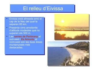 El relleu d’EivissaEl relleu d’Eivissa
●
Eivissa està alineada amb el
cap de la Nau del qual la
separen 85 km.
●
Presenta cims arrodonits
d’altituds modestes que no
superen els 500 m.
●
Les serres de Portmany al
sud-oest i Es Amunts al
nord-oest són les dues àrees
muntanyoses més
destacades.
●
Eivissa està alineada amb el
cap de la Nau del qual la
separen 85 km.
●
Presenta cims arrodonits
d’altituds modestes que no
superen els 500 m.
●
Les serres de Portmany al
sud-oest i Es Amunts al
nord-oest són les dues àrees
muntanyoses més
destacades.
 