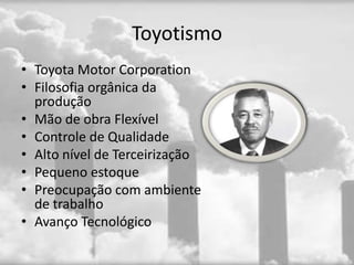 Toyotismo
• Toyota Motor Corporation
• Filosofia orgânica da
  produção
• Mão de obra Flexível
• Controle de Qualidade
• Alto nível de Terceirização
• Pequeno estoque
• Preocupação com ambiente
  de trabalho
• Avanço Tecnológico
 