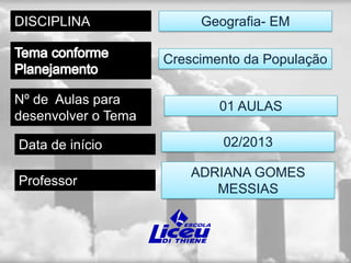 DISCIPLINA                Geografia- EM

                     Crescimento da População

Nº de Aulas para             01 AULAS
desenvolver o Tema

Data de início               02/2013

                         ADRIANA GOMES
Professor
                            MESSIAS
 