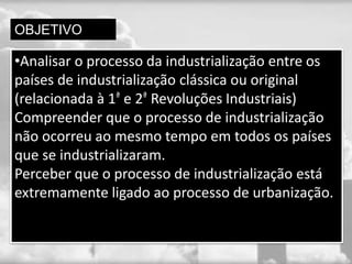 OBJETIVO

•Analisar o processo da industrialização entre os
países de industrialização clássica ou original
(relacionada à 1ª e 2ª Revoluções Industriais)
Compreender que o processo de industrialização
não ocorreu ao mesmo tempo em todos os países
que se industrializaram.
Perceber que o processo de industrialização está
extremamente ligado ao processo de urbanização.
 