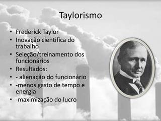 Taylorismo
• Frederick Taylor
• Inovação cientifica do
  trabalho
• Seleção/treinamento dos
  funcionários
• Resultados:
• - alienação do funcionário
• -menos gasto de tempo e
  energia
• -maximização do lucro
 