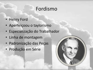 Fordismo
•   Henry Ford
•   Aperfeiçoou o taylorismo
•   Especialização do Trabalhador
•   Linha de montagem
•   Padronização das Peças
•   Produção em Série
 