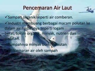 Pencemaran Air Laut
Sampah organik seperti air comberan.
Industri membuang berbagai macam polutan ke
dalam air limbahnya seperti logam
berat, toksin organik, minyak, nutrien dan
padatan.
Tumpahnya minyak bumi di lautan
Pencemaran air oleh sampah
Penggunaan bahan peledak untuk menangkap
ikan
 