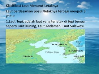 Klasifikasi Laut Menurut Letaknya
Laut berdasarkan posisi/letaknya terbagi menjadi 3
yaitu:
1.Laut Tepi, adalah laut yang terletak di tepi benua
seperti Laut Kuning, Laut Andaman, Laut Sulawesi.
 