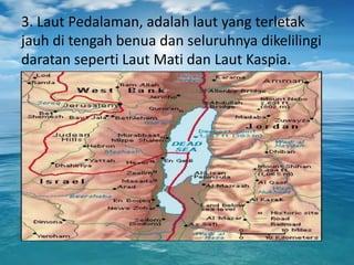3. Laut Pedalaman, adalah laut yang terletak
jauh di tengah benua dan seluruhnya dikelilingi
daratan seperti Laut Mati dan Laut Kaspia.
 