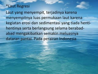 *Laut Regresi
Laut yang menyempit, terjadinya karena
menyempitnya luas permukaan laut karena
kegiatan erosi dan sedimentasi yang tiada henti-
hentinya serta berlangsung selama berabad-
abad mengakibatkan semakin meluasnya
dataran pantai. Pada perairan Indonesia
 