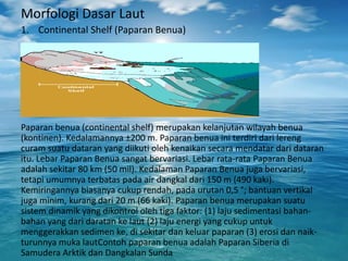 Morfologi Dasar Laut
1. Continental Shelf (Paparan Benua)
Paparan benua (continental shelf) merupakan kelanjutan wilayah benua
(kontinen). Kedalamannya ±200 m. Paparan benua ini terdiri dari lereng
curam suatu dataran yang diikuti oleh kenaikan secara mendatar dari dataran
itu. Lebar Paparan Benua sangat bervariasi. Lebar rata-rata Paparan Benua
adalah sekitar 80 km (50 mil). Kedalaman Paparan Benua juga bervariasi,
tetapi umumnya terbatas pada air dangkal dari 150 m (490 kaki).
Kemiringannya biasanya cukup rendah, pada urutan 0,5 °; bantuan vertikal
juga minim, kurang dari 20 m (66 kaki). Paparan benua merupakan suatu
sistem dinamik yang dikontrol oleh tiga faktor: (1) laju sedimentasi bahan-
bahan yang dari daratan ke laut (2) laju energi yang cukup untuk
menggerakkan sedimen ke, di sekitar dan keluar paparan (3) erosi dan naik-
turunnya muka lautContoh paparan benua adalah Paparan Siberia di
Samudera Arktik dan Dangkalan Sunda
 
