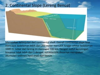 2. Continental Slope (Lereng Benua)
Merupakan kelanjutan dari continental shelf. Daerah continental slope bisa
mencapai kedalaman lebih dari 200 meter menukik hingga sekitar kedalaman
1000 m. Lebar dari lereng ini mencapai 100 km. Dengan sudut kemiringan
biasanya tidak lebih dari 5 derajat. Karakteristik dasarnya merupakan
akumulasi sedimen hasil erosi dari benua.
 