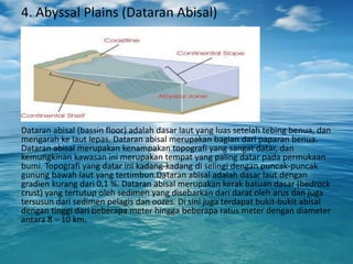 4. Abyssal Plains (Dataran Abisal)
Dataran abisal (bassin floor) adalah dasar laut yang luas setelah tebing benua, dan
mengarah ke laut lepas. Dataran abisal merupakan bagian dari paparan benua.
Dataran abisal merupakan kenampakan topografi yang sangat datar, dan
kemungkinan kawasan ini merupakan tempat yang paling datar pada permukaan
bumi. Topografi yang datar ini kadang-kadang di selingi dengan puncak-puncak
gunung bawah laut yang tertimbun.Dataran abisal adalah dasar laut dengan
gradien kurang dari 0,1 %. Dataran abisal merupakan kerak batuan dasar (bedrock
crust) yang tertutup oleh sedimen yang disebarkan dari darat oleh arus dan juga
tersusun dari sedimen pelagis dan oozes. Di sini juga terdapat bukit-bukit abisal
dengan tinggi dari beberapa meter hingga beberapa ratus meter dengan diameter
antara 8 – 10 km.
 