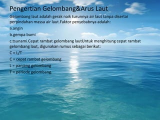 Pengertian Gelombang&Arus Laut
Gelombang laut adalah gerak naik turunnya air laut tanpa disertai
perpindahan massa air laut.Faktor penyebabnya adalah:
a.angin
b.gempa bumi
c.tsunami.Cepat rambat gelombang lautUntuk menghitung cepat rambat
gelombang laut, digunakan rumus sebagai berikut:
C = L/T
C = cepat rambat gelombang
L = panjang gelombang
T = periode gelombang.
 