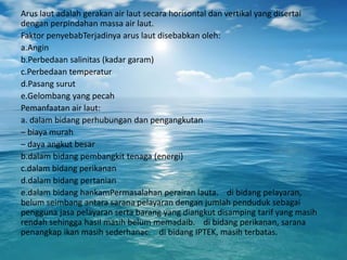 Arus laut adalah gerakan air laut secara horisontal dan vertikal yang disertai
dengan perpindahan massa air laut.
Faktor penyebabTerjadinya arus laut disebabkan oleh:
a.Angin
b.Perbedaan salinitas (kadar garam)
c.Perbedaan temperatur
d.Pasang surut
e.Gelombang yang pecah
Pemanfaatan air laut:
a. dalam bidang perhubungan dan pengangkutan
– biaya murah
– daya angkut besar
b.dalam bidang pembangkit tenaga (energi)
c.dalam bidang perikanan
d.dalam bidang pertanian
e.dalam bidang hankamPermasalahan perairan lauta. di bidang pelayaran,
belum seimbang antara sarana pelayaran dengan jumlah penduduk sebagai
pengguna jasa pelayaran serta barang yang diangkut disamping tarif yang masih
rendah sehingga hasil masih belum memadaib. di bidang perikanan, sarana
penangkap ikan masih sederhanac. di bidang IPTEK, masih terbatas.
 