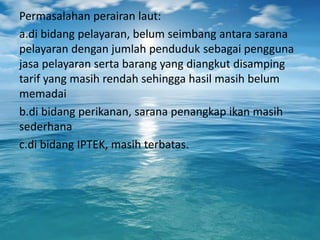 Permasalahan perairan laut:
a.di bidang pelayaran, belum seimbang antara sarana
pelayaran dengan jumlah penduduk sebagai pengguna
jasa pelayaran serta barang yang diangkut disamping
tarif yang masih rendah sehingga hasil masih belum
memadai
b.di bidang perikanan, sarana penangkap ikan masih
sederhana
c.di bidang IPTEK, masih terbatas.
 