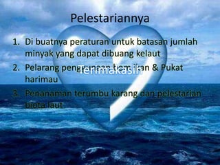 Pelestariannya
1. Di buatnya peraturan untuk batasan jumlah
minyak yang dapat dibuang kelaut
2. Pelarang penggunaan bom ikan & Pukat
harimau
3. Penanaman terumbu karang dan pelestarian
biota laut
Terimakasih
 
