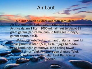 Air Laut
Air laut adalah air dari laut atau samudera.
Air laut memiliki kadar garam rata-rata 3,5%.
Artinya dalam 1 liter (1000 mL) air laut terdapat 35
gram garam (terutama, namun tidak seluruhnya,
garam dapur/NaCl).
Walaupun kebanyakan air laut di dunia memiliki
kadar garam sekitar 3,5 %, air laut juga berbeda-
beda kandungan garamnya. Yang paling tawar
adalah di timur Teluk Finlandia dan di utara Teluk
Bothnia, keduanya bagian dari Laut Baltik.Yang
paling asin adalah di Laut Merah
 