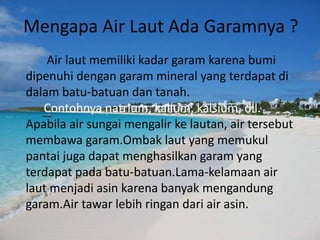 Mengapa Air Laut Ada Garamnya ?
Air laut memiliki kadar garam karena bumi
dipenuhi dengan garam mineral yang terdapat di
dalam batu-batuan dan tanah.
Contohnya natrium, kalium, kalsium, dll.
Apabila air sungai mengalir ke lautan, air tersebut
membawa garam.Ombak laut yang memukul
pantai juga dapat menghasilkan garam yang
terdapat pada batu-batuan.Lama-kelamaan air
laut menjadi asin karena banyak mengandung
garam.Air tawar lebih ringan dari air asin.
 