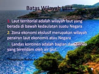 Batas Wilayah Laut
1. Laut territorial adalah wilayah laut yang
berada di bawah kedaulatan suatu Negara
2. Zona ekonomi ekslusif merupakan wilayah
perairan laut ekonomis atau Negara
3. Landas kontinen adalah bagian dari benua
yang terendam oleh air laut.
*Penjelasan Sudah Kalian Dapatkan Di SMP
 