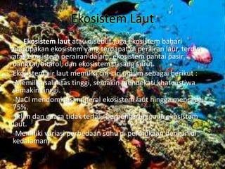 Ekosistem Laut
Ekosistem laut atau disebut juga ekosistem bahari
merupakan ekosistem yang terdapat di perairan laur, terdiri
atas ekosistem perairan dalam, ekosistem pantai pasir
dangkal/bitarol, dan ekosistem pasang surut.
Ekosistem air laut memiliki ciri-ciri umum sebagai berikut :
-Memiliki salinitas tinggi, semakin mendekati khatulistiwa
semakin tinggi.
-NaCl mendominasi mineral ekosistem laut hingga mencapai
75%.
-Iklim dan cuaca tidak terlalu berpengaruh pada ekosistem
laut.
-Memiliki variasi perbedaan suhu di permukaan dengan di
kedalaman.
 