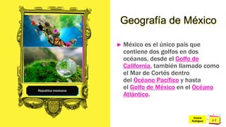 Pedro
Armijo
Republica mexicana
Geografía de México
► México es el único país que
contiene dos golfos en dos
océanos, desde el Golfo de
California, también llamado como
el Mar de Cortés dentro
del Océano Pacífico y hasta
el Golfo de México en el Océano
Atlántico.
Jimena
Rodríguez
 