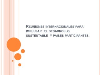 REUNIONES INTERNACIONALES PARA
IMPULSAR EL DESARROLLO
SUSTENTABLE Y PAISES PARTICIPANTES.
 