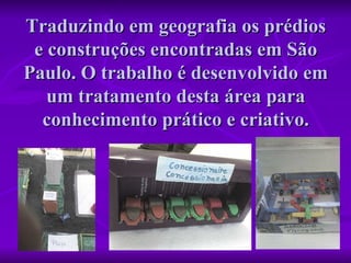 Traduzindo em geografia os prédios e construções encontradas em São Paulo. O trabalho é desenvolvido em um tratamento desta área para conhecimento prático e criativo. 