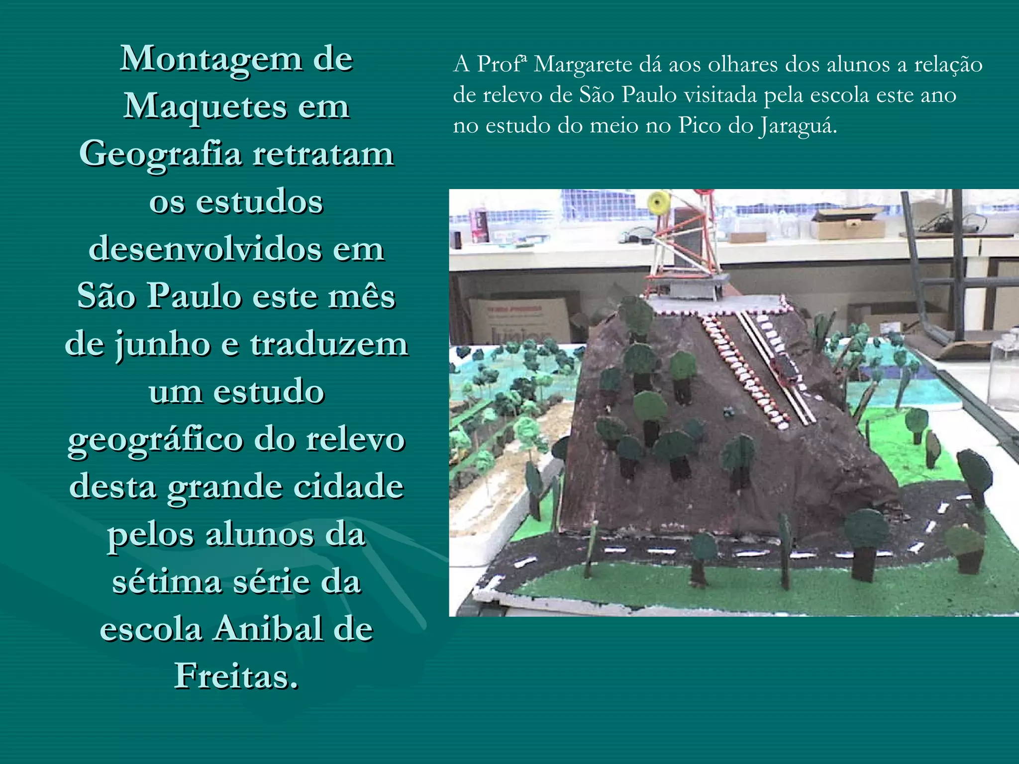 Montagem de Maquetes em Geografia retratam os estudos desenvolvidos em São Paulo este mês de junho e traduzem um estudo geográfico do relevo desta grande cidade pelos alunos da sétima série da escola Anibal de Freitas. A Profª Margarete dá aos olhares dos alunos a relação de relevo de São Paulo visitada pela escola este ano no estudo do meio no Pico do Jaraguá.