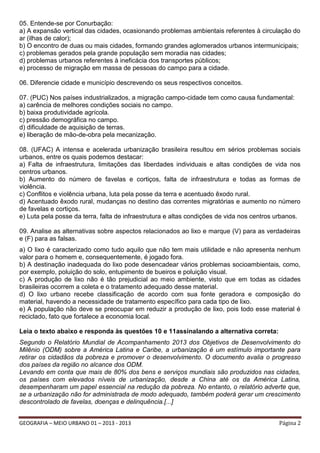 05. Entende-se por Conurbação:
a) A expansão vertical das cidades, ocasionando problemas ambientais referentes à circulação do
ar (ilhas de calor);
b) O encontro de duas ou mais cidades, formando grandes aglomerados urbanos intermunicipais;
c) problemas gerados pela grande população sem moradia nas cidades;
d) problemas urbanos referentes à ineficácia dos transportes públicos;
e) processo de migração em massa de pessoas do campo para a cidade.
06. Diferencie cidade e município descrevendo os seus respectivos conceitos.
07. (PUC) Nos países industrializados, a migração campo-cidade tem como causa fundamental:
a) carência de melhores condições sociais no campo.
b) baixa produtividade agrícola.
c) pressão demográfica no campo.
d) dificuldade de aquisição de terras.
e) liberação de mão-de-obra pela mecanização.
08. (UFAC) A intensa e acelerada urbanização brasileira resultou em sérios problemas sociais
urbanos, entre os quais podemos destacar:
a) Falta de infraestrutura, limitações das liberdades individuais e altas condições de vida nos
centros urbanos.
b) Aumento do número de favelas e cortiços, falta de infraestrutura e todas as formas de
violência.
c) Conflitos e violência urbana, luta pela posse da terra e acentuado êxodo rural.
d) Acentuado êxodo rural, mudanças no destino das correntes migratórias e aumento no número
de favelas e cortiços.
e) Luta pela posse da terra, falta de infraestrutura e altas condições de vida nos centros urbanos.
09. Analise as alternativas sobre aspectos relacionados ao lixo e marque (V) para as verdadeiras
e (F) para as falsas.
a) O lixo é caracterizado como tudo aquilo que não tem mais utilidade e não apresenta nenhum
valor para o homem e, consequentemente, é jogado fora.
b) A destinação inadequada do lixo pode desencadear vários problemas socioambientais, como,
por exemplo, poluição do solo, entupimento de bueiros e poluição visual.
c) A produção de lixo não é tão prejudicial ao meio ambiente, visto que em todas as cidades
brasileiras ocorrem a coleta e o tratamento adequado desse material.
d) O lixo urbano recebe classificação de acordo com sua fonte geradora e composição do
material, havendo a necessidade de tratamento específico para cada tipo de lixo.
e) A população não deve se preocupar em reduzir a produção de lixo, pois todo esse material é
reciclado, fato que fortalece a economia local.
Leia o texto abaixo e responda às questões 10 e 11assinalando a alternativa correta:
Segundo o Relatório Mundial de Acompanhamento 2013 dos Objetivos de Desenvolvimento do
Milênio (ODM) sobre a América Latina e Caribe, a urbanização é um estímulo importante para
retirar os cidadãos da pobreza e promover o desenvolvimento. O documento avalia o progresso
dos países da região no alcance dos ODM.
Levando em conta que mais de 80% dos bens e serviços mundiais são produzidos nas cidades,
os países com elevados níveis de urbanização, desde a China até os da América Latina,
desempenharam um papel essencial na redução da pobreza. No entanto, o relatório adverte que,
se a urbanização não for administrada de modo adequado, também poderá gerar um crescimento
descontrolado de favelas, doenças e delinquência.[...]
GEOGRAFIA – MEIO URBANO 01 – 2013 - 2013

Página 2

 