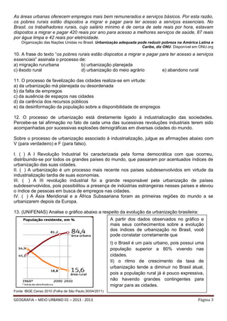 As áreas urbanas oferecem empregos mais bem remunerados e serviços básicos. Por esta razão,
os pobres rurais estão dispostos a migrar e pagar para ter acesso a serviços essenciais. No
Brasil, os trabalhadores rurais, cujo salário mínimo é de cerca de sete reais por hora, estavam
dispostos a migrar e pagar 420 reais por ano para acesso a melhores serviços de saúde, 87 reais
por água limpa e 42 reais por eletricidade.
Organização das Nações Unidas no Brasil. Urbanização adequada pode reduzir pobreza na América Latina e
Caribe, diz ONU. Disponível em ONU.org

10. A frase do texto “os pobres rurais estão dispostos a migrar e pagar para ter acesso a serviços
essenciais” assinala o processo de:
a) migração rururbana
b) urbanização planejada
c) êxodo rural
d) urbanização do meio agrário
e) abandono rural
11. O processo de favelização das cidades realiza-se em virtude:
a) da urbanização má planejada ou desordenada
b) da falta de empregos
c) da ausência de espaços nas cidades
d) da carência dos recursos públicos
e) da desinformação da população sobre a disponibilidade de empregos
12. O processo de urbanização está diretamente ligado à industrialização das sociedades.
Percebe-se tal afirmação no fato de cada uma das sucessivas revoluções industriais terem sido
acompanhadas por sucessivas explosões demográficas em diversas cidades do mundo.
Sobre o processo de urbanização associado à industrialização, julgue as afirmações abaixo com
V (para verdadeiro) e F (para falso).
I. ( ) A I Revolução Industrial foi caracterizada pela forma democrática com que ocorreu,
distribuindo-se por todos os grandes países do mundo, que passaram por acentuados índices de
urbanização das suas cidades.
II. ( ) A urbanização é um processo mais recente nos países subdesenvolvidos em virtude da
industrialização tardia de suas economias.
III. ( ) A III revolução industrial foi a grande responsável pela urbanização de países
subdesenvolvidos, pois possibilitou a presença de indústrias estrangeiras nesses países e elevou
o índice de pessoas em busca de empregos nas cidades.
IV. ( ) A Ásia Meridional e a África Subsaariana foram as primeiras regiões do mundo a se
urbanizarem depois da Europa.
13. (UNIFENAS) Analise o gráfico abaixo a respeito da evolução da urbanização brasileira:
A partir dos dados observados no gráfico e
mais seus conhecimentos sobre a evolução
dos índices de urbanização no Brasil, você
pode constatar corretamente que
I) o Brasil é um país urbano, pois possui uma
população superior a 80% vivendo nas
cidades.
II) o ritmo de crescimento da taxa de
urbanização tende a diminuir no Brasil atual,
pois a população rural já é pouco expressiva,
não havendo grandes contingentes para
migrar para as cidades.
Fonte: IBGE.Censo 2010 (Folha de São Paulo,30/04/2011)

GEOGRAFIA – MEIO URBANO 01 – 2013 - 2013

Página 3

 