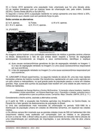 III) o Censo 2010 apresenta uma população mais urbanizada que há uma década atrás.
IV) as regiões brasileiras com as maiores taxas de urbanização são, pela ordem, Sudeste
(92,9%), Centro-Oeste (88,8%) e Sul (84,9%).
V) segundo o Censo 2010 a população residente no campo apresenta uma taxa inferior a 20%,
demonstrando que o êxodo rural vem perdendo força no país.
Estão corretas as alternativas
a) I e II, apenas.
d) I, III e V, apenas.

b) Todas.
e) II, IV e V, apenas.

c) III e IV, apenas.

14. (FUVEST)

As imagens acima ilustram uma contradição característica de médios e grandes centros urbanos
no Brasil, destacando-se o fato de que ambas dizem respeito a formas de segregação
socioespacial. Considerando as imagens e seus conhecimentos, identifique e explique
a) duas causas socioeconômicas geradoras do tipo de segregação retratado na Imagem 1;
b) o tipo de segregação retratado na Imagem 2 e uma causa socioeconômica responsável
por sua ocorrência.
b) o tipo de segregação retratado na Imagem 2 e uma causa socioeconômica responsável por
sua ocorrência.
15. (UNICAMP) O Brasil experimentou, na segunda metade do século 20, uma das mais rápidas
transições urbanas da história mundial. Ela transformou rapidamente um país rural e agrícola em
um país urbano e metropolitano, no qual grande parte da população passou a morar em cidades
grandes. Hoje, quase dois quintos da população total residem em uma cidade de pelo menos um
milhão de habitantes.
(Adaptado de George Martine e Gordon McGranahan, “A transição urbana brasileira: trajetória,
dificuldades e lições aprendidas”, em Rosana Baeninger (org.), População e cidades: subsídios para o
planejamento e para as políticas sociais. Campinas: Nepo / Brasília: UNFPA, 2010, p. 11.)

Considerando o trecho acima, assinale a alternativa correta.
a) A partir de 1930, a ocupação das fronteiras agrícolas (na Amazônia, no Centro-Oeste, no
Paraná) foi o fator gerador de deslocamentos de população no Brasil.
b) Uma das características mais marcantes da urbanização no período 1930-1980 foi a
distribuição da população urbana em cidades de diferentes tamanhos, em especial nas cidades
médias.
c) Os últimos censos têm mostrado que as grandes cidades (mais de 500 mil habitantes) têm tido
crescimento relativo mais acelerado em comparação com as médias e as pequenas.
d) Com a crise de 1929, o Brasil voltou-se para o desenvolvimento do mercado interno através de
uma industrialização por substituição de importações, o que demandou mão de obra urbana
numerosa.
GEOGRAFIA – MEIO URBANO 01 – 2013 - 2013

Página 4

 