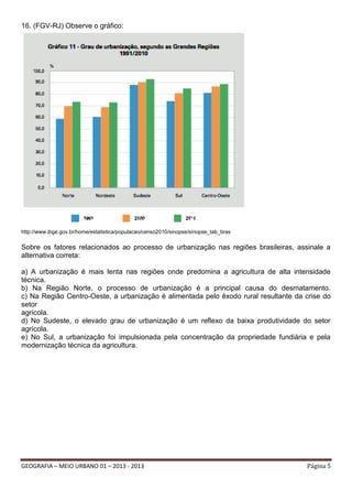 16. (FGV-RJ) Observe o gráfico:

http://www.ibge.gov.br/home/estatistica/populacao/censo2010/sinopse/sinopse_tab_bras

Sobre os fatores relacionados ao processo de urbanização nas regiões brasileiras, assinale a
alternativa correta:
a) A urbanização é mais lenta nas regiões onde predomina a agricultura de alta intensidade
técnica.
b) Na Região Norte, o processo de urbanização é a principal causa do desmatamento.
c) Na Região Centro-Oeste, a urbanização é alimentada pelo êxodo rural resultante da crise do
setor
agrícola.
d) No Sudeste, o elevado grau de urbanização é um reflexo da baixa produtividade do setor
agrícola.
e) No Sul, a urbanização foi impulsionada pela concentração da propriedade fundiária e pela
modernização técnica da agricultura.

GEOGRAFIA – MEIO URBANO 01 – 2013 - 2013

Página 5

 