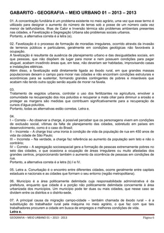 GABARITO - GEOGRAFIA – MEIO URBANO 01 – 2013 – 2013
01. A concentração fundiária é um problema existente no meio agrário, uma vez que esse termo é
utilizado para designar o aumento do número de terras sob a posse de um número cada vez
menor de latifundiários. Ilhas de Calor e Inversão térmica são problemas ambientais presentes
nas cidades, e Favelização e Segregação Urbana são problemas sociais urbanos.
Portanto, a alternativa correta é a letra (e).
02. Favelização é o processo de formação de moradias irregulares, ocorrido através da invasão
de terrenos públicos e particulares, geralmente em condições geológicas não favoráveis à
ocupação.
A favelização é resultante da ausência de planejamento urbano e das desigualdades sociais, em
que pessoas, que não dispõem de lugar para morar e nem possuem condições para pagar
aluguel, acabam invadindo áreas que, em tese, não deveriam ser habitadas, improvisando casas
e instalações elétricas.
Além disso, a favelização está diretamente ligada ao êxodo rural, em que grandes massas
populacionais deixam o campo para morar nas cidades e não encontram condições estruturais e
econômicas para se sustentar, formando grandes contingentes de pobres e miseráveis que
acabam não tendo outra opção senão aquela de morar na favela.
03.
Tratamento de esgotos urbanos, controlar o uso dos fertilizantes na agricultura, envolver a
comunidade na recuperação dos rios poluídos e recuperar a mata ciliar para diminuir a erosão e
proteger as margens são medidas que contribuem significativamente para a recuperação de
cursos d’água poluídos.
Portanto, todas as alternativas estão corretas. Letra e.
04.
I – Correta – Ao observar a charge, é possível perceber que os personagens vivem em condições
de exclusão social, vítimas da falta de planejamento das cidades, sobretudo em países em
desenvolvimento, como é o caso do Brasil;
II – Incorreta – A charge traz uma ironia à condição de vida da população de rua em 450 anos de
vida da cidade de São Paulo;
III – Incorreta – Na verdade, a charge faz referência ao aumento da população sem teto e não o
contrário;
IV – Correta – A segregação socioespacial gera a formação de pessoas extremamente pobres no
seio das cidades, o que ocasiona a ocupação de áreas irregulares ou muito afastadas dos
grandes centros, proporcionando também o aumento da ocorrência de pessoas em condições de
rua.
Portanto, a alternativa correta é a letra (b) I e IV.
05. Letra a. Conurbação é o encontro entre diferentes cidades, ocorre geralmente entre capitais
estaduais e nacionais e as cidades que formam o seu entorno (região metropolitana).
06. Município é a área politicamente delimitada cuja responsabilidade administrativa é da
prefeitura, enquanto que cidade é a porção não politicamente delimitada concernente à área
urbanizada dos municípios. Um município pode ter duas ou mais cidades, que nesse caso se
dividem entre os distritos e o distrito-sede.
07. A principal causa da migração campo-cidade – também chamada de êxodo rural – é a
substituição do trabalhador rural pela máquina no meio agrário, o que faz com que tais
trabalhadores procurem a cidade em busca de empregos e melhores condições de vida.
Letra e.
GEOGRAFIA – MEIO URBANO 01 – 2013 - 2013

Página 6

 