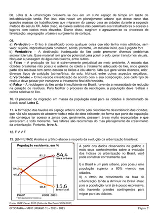 08. Letra B. A urbanização brasileira se deu em um curto espaço de tempo em razão da
industrialização tardia. Por isso, não houve um planejamento urbano que desse conta das
grandes massas de trabalhadores que migraram do campo para as cidades durante a segunda
metade do século XX. Além disso, os baixos salários não permitiam aos trabalhadores o acesso a
lugares com custos mais elevados. Diante disso, surgiram e agravaram-se os processos de
favelização, segregação urbana e surgimento de cortiços.
09.
a) Verdadeiro – O lixo é classificado como qualquer coisa que não tenha mais utilidade, sem
valor, sujeira, imprestável para o homem, sendo, portanto, um material inútil, que é jogado fora.
b) Verdadeiro – A destinação inadequada do lixo pode promover diversos problemas
socioambientais. Esse material tem grande potencial para poluir o solo, gerar transtornos visuais,
bloquear a passagem de água nos bueiros, entre outros.
c) Falso – A produção de lixo é extremamente prejudicial ao meio ambiente. A maioria das
cidades brasileiras não possui o sistema de coleta e tratamento adequado do lixo, onde grande
parte dos resíduos tem como destino os lixões a céu aberto, fato que gera várias doenças, odor,
diversos tipos de poluição (atmosférica, do solo, hídrica), entre outros aspectos negativos.
d) Verdadeiro – O lixo recebe classificação de acordo com a sua composição, pois cada tipo de
resíduo deve passar por transporte e tratamento final diferenciado.
e) Falso – A reciclagem do lixo ainda é insuficiente no Brasil, havendo a necessidade de redução
na geração de resíduos. Para facilitar o processo de reciclagem, a população deve realizar a
coleta seletiva do lixo.
10. O processo de migração em massa da população rural para as cidades é denominado de
êxodo rural. Letra C.
11. A formação das favelas no espaço urbano ocorre pelo crescimento desordenado das cidades,
que não são capazes de absorver toda a mão de obra existente, de forma que parte da população
não consegue ter acesso a zonas que, geralmente, possuem áreas muito especuladas e que
encarecem a todo momento. Tais fatores são recorrentes do mau planejamento do crescimento
da urbanização. Portanto, letra A.
12. F V V F
13. (UNIFENAS) Analise o gráfico abaixo a respeito da evolução da urbanização brasileira:
A partir dos dados observados no gráfico e
mais seus conhecimentos sobre a evolução
dos índices de urbanização no Brasil, você
pode constatar corretamente que
I) o Brasil é um país urbano, pois possui uma
população superior a 80% vivendo nas
cidades.
II) o ritmo de crescimento da taxa de
urbanização tende a diminuir no Brasil atual,
pois a população rural já é pouco expressiva,
não havendo grandes contingentes para
migrar para as cidades.
Fonte: IBGE.Censo 2010 (Folha de São Paulo,30/04/2011)

GEOGRAFIA – MEIO URBANO 01 – 2013 - 2013

Página 7

 