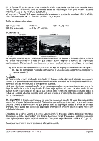 III) o Censo 2010 apresenta uma população mais urbanizada que há uma década atrás.
IV) as regiões brasileiras com as maiores taxas de urbanização são, pela ordem, Sudeste
(92,9%), Centro-Oeste (88,8%) e Sul (84,9%).
V) segundo o Censo 2010 a população residente no campo apresenta uma taxa inferior a 20%,
demonstrando que o êxodo rural vem perdendo força no país.
Estão corretas as alternativas
a) I e II, apenas.
d) I, III e V, apenas.

b) Todas.
e) II, IV e V, apenas.

c) III e IV, apenas.

14. (FUVEST)

As imagens acima ilustram uma contradição característica de médios e grandes centros urbanos
no Brasil, destacando-se o fato de que ambas dizem respeito a formas de segregação
socioespacial. Considerando as imagens e seus conhecimentos, identifique e explique
c) duas causas socioeconômicas geradoras do tipo de segregação retratado na Imagem 1;
b) o tipo de segregação retratado na Imagem 2 e uma causa socioeconômica responsável
por sua ocorrência.
d)
Resposta:
a) Crescimento urbano acelerado, resultante do êxodo rural e da industrialização nos centros
urbano que gerou ocupações irregulares e desordenadas, em áreas de riscos (áreas de encostas)
com total falta de infraestrutura e sem políticas públicas.
b) A figura ilustra os condomínios fechados, procurados pelas classes dominantes em busca de
fugir da violência e obter tranquilidade. Embora seja legitimo, só ponto de vista do indivíduo,
buscar maior segurança para si e para sua família, esse fenômeno acentua a exclusão social e
reduz os espaços urbanos públicos, uma vez que propicia o crescimento de espaços privados e
de circulação restrita.
15. (UNICAMP) O Brasil experimentou, na segunda metade do século 20, uma das mais rápidas
transições urbanas da história mundial. Ela transformou rapidamente um país rural e agrícola em
um país urbano e metropolitano, no qual grande parte da população passou a morar em cidades
grandes. Hoje, quase dois quintos da população total residem em uma cidade de pelo menos um
milhão de habitantes.
(Adaptado de George Martine e Gordon McGranahan, “A transição urbana brasileira: trajetória,
dificuldades e lições aprendidas”, em Rosana Baeninger (org.), População e cidades: subsídios
para o planejamento e para as políticas sociais. Campinas: Nepo / Brasília: UNFPA, 2010, p. 11.)
Considerando o trecho acima, assinale a alternativa correta.

GEOGRAFIA – MEIO URBANO 01 – 2013 - 2013

Página 8

 