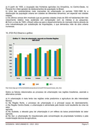 a) A partir de 1930, a ocupação das fronteiras agrícolas (na Amazônia, no Centro-Oeste, no
Paraná) foi o fator gerador de deslocamentos de população no Brasil.
b) Uma das características mais marcantes da urbanização no período 1930-1980 foi a
distribuição da população urbana em cidades de diferentes tamanhos, em especial nas cidades
médias.
c) Os últimos censos têm mostrado que as grandes cidades (mais de 500 mil habitantes) têm tido
crescimento relativo mais acelerado em comparação com as médias e as pequenas.
d) Com a crise de 1929, o Brasil voltou-se para o desenvolvimento do mercado interno através de
uma industrialização por substituição de importações, o que demandou mão de obra urbana
numerosa.

16. (FGV-RJ) Observe o gráfico:

http://www.ibge.gov.br/home/estatistica/populacao/censo2010/sinopse/sinopse_tab_bras

Sobre os fatores relacionados ao processo de urbanização nas regiões brasileiras, assinale a
alternativa correta:
a) A urbanização é mais lenta nas regiões onde predomina a agricultura de alta intensidade
técnica.
b) Na Região Norte, o processo de urbanização é a principal causa do desmatamento.
c) Na Região Centro-Oeste, a urbanização é alimentada pelo êxodo rural resultante da crise do
setor
agrícola.
d) No Sudeste, o elevado grau de urbanização é um reflexo da baixa produtividade do setor
agrícola.
e) No Sul, a urbanização foi impulsionada pela concentração da propriedade fundiária e pela
modernização técnica da agricultura.
GEOGRAFIA – MEIO URBANO 01 – 2013 - 2013

Página 9

 