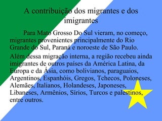 A contribuição dos migrantes e dos
                 imigrantes
     Para Mato Grosso Do Sul vieram, no começo,
migrantes provenientes principalmente do Rio
Grande do Sul, Paraná e noroeste de São Paulo.
Além dessa migração interna, a região recebeu ainda
imigrantes de outros países da América Latina, da
Europa e da Ásia, como bolivianos, paraguaios,
Argentinos, Espanhóis, Gregos, Tchecos, Poloneses,
Alemães, Italianos, Holandeses, Japoneses,
Libaneses, Armênios, Sírios, Turcos e palestinos,
entre outros.
 