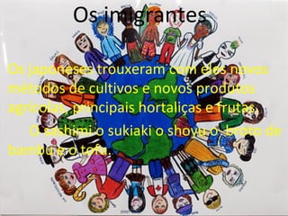 Os imigrantes

Os japoneses trouxeram com eles novos
métodos de cultivos e novos produtos
agrícolas, principais hortaliças e frutas.
   O sashimi o sukiaki o shoyu o broto de
bambu e o tofu.
 