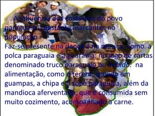 A influência dos costumes do povo
paraguaio é bastante marcantes na
população :
Faz-se presente na dança e na musica, como a
polca paraguaia e a guarânia: no jogo de cartas
denominado truco paraguaio ou imbido: na
alimentação, como o tereré, servido em
guampas, a chipa e a sopa paraguaia, além da
mandioca aferventada, que é consumida sem
muito cozimento, acompanhado a carne.
 