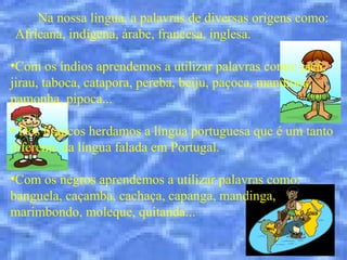 Na nossa língua, a palavras de diversas origens como:
Africana, indígena, árabe, francesa, inglesa.

●
 Com os índios aprendemos a utilizar palavras como: jacá,
jirau, taboca, catapora, pereba, beiju, paçoca, mandioca,
pamonha, pipoca...

●
 Dos brancos herdamos a língua portuguesa que é um tanto
diferente da língua falada em Portugal.

●
 Com os negros aprendemos a utilizar palavras como:
banguela, caçamba, cachaça, capanga, mandinga,
marimbondo, moleque, quitanda...
 