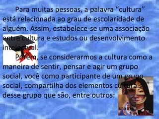 Para muitas pessoas, a palavra “cultura”
está relacionada ao grau de escolaridade de
alguém. Assim, estabelece-se uma associação
entre cultura e estudos ou desenvolvimento
intelectual.
    Porém, se considerarmos a cultura como a
maneira de sentir, pensar e agir um grupo
social, você como participante de um grupo
social, compartilha dos elementos culturais
desse grupo que são, entre outros:
 