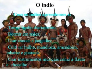 O índio
    Com os índios aprendemos a:

●
 Tomar banho diariamente;
●
 Dormir em redes;
●
 Usar canoas e jangadas;
●
 Cultivar milho, mandioca, amendoim,
inhame e guaraná;
●
 Usar instrumentos musicais como a flauta
e chocalho ...
 
