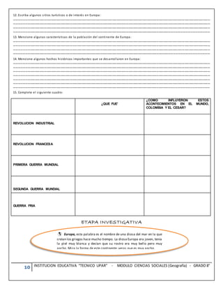 10 INSTITUCION EDUCATIVA “TECNICO UPAR” - MODULO CIENCIAS SOCIALES (Geografía) - GRADO 8°
12. Escriba algunos sitios turísticos o de interés en Europa:
………………………………………………………………………………………………………………………………………………………………………………………………………………………………
………………………………………………………………………………………………………………………………………………………………………………………………………………………………
………………………………………………………………………………………………………………………………………………………………………………………………………………………………
…………………………………………………………………………………………………………………………………………………………………………………………………………………………...
13. Mencione algunas características de la población del continente de Europa:
………………………………………………………………………………………………………………………………………………………………………………………………………………………………
………………………………………………………………………………………………………………………………………………………………………………………………………………………………
………………………………………………………………………………………………………………………………………………………………………………………………………………………………
…………………………………………………………………………………………………………………………………………………………………………………………………………………………...
14. Mencione algunos hechos históricos importantes que se desarrollaron en Europa:
………………………………………………………………………………………………………………………………………………………………………………………………………………………………
………………………………………………………………………………………………………………………………………………………………………………………………………………………………
………………………………………………………………………………………………………………………………………………………………………………………………………………………………
………………………………………………………………………………………………………………………………………………………………………………………………………………………………
………………………………………………………………………………………………………………………………………………………………………………………………………………………………
………………………………………………………………………………………………………………………………………………………………………………………………………………………………
……………………………………………………………………………………………………………………………………………………………………………………………………………………………
15. Complete el siguiente cuadro:
¿QUE FUE’
¿COMO INFLUYERON ESTOS
ACONTECIMIENTOS EN EL MUNDO,
COLOMBIA Y EL CESAR?
REVOLUCION INDUSTRIAL
REVOLUCION FRANCESA
PRIMERA GUERRA MUNDIAL
SEGUNDA GUERRA MUNDIAL
GUERRA FRIA
ETAPA INVESTIGATIVA





Europa, esta palabra es el nombre de una diosa del mar en la que
creían los griegos hace mucho tiempo. La diosa Europa era joven, tenía
la piel muy blanca y decían que su rostro era muy bello pero muy
ancho. Mira la forma de este continente; veras que es muy ancho.
 