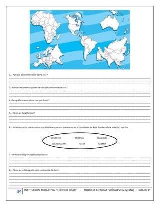 30 INSTITUCION EDUCATIVA “TECNICO UPAR” - MODULO CIENCIAS SOCIALES (Geografía) - GRADO 8°
2. ¿Por qué el continente se llama Asia?
………………………………………………………………………………………………………………………………………………………………………………………………………………………………
………………………………………………………………………………………………………………………………………………………………………………………………………………………………
………………………………………………………………………………………………………………………………………………………………………………………………………………………………
3. Astronómicamente ¿cómose ubica el continente de Asia?
………………………………………………………………………………………………………………………………………………………………………………………………………………………………
………………………………………………………………………………………………………………………………………………………………………………………………………………………………
………………………………………………………………………………………………………………………………………………………………………………………………………………………………
4. Geográficamente ¿Asia conqué limita?
………………………………………………………………………………………………………………………………………………………………………………………………………………………………
………………………………………………………………………………………………………………………………………………………………………………………………………………………………
………………………………………………………………………………………………………………………………………………………………………………………………………………………………
5. ¿Cómo es Asia(forma)?
………………………………………………………………………………………………………………………………………………………………………………………………………………………………
………………………………………………………………………………………………………………………………………………………………………………………………………………………………
………………………………………………………………………………………………………………………………………………………………………………………………………………………………
6. Encierre con círculos de color rojoel relieve que más predomina en el continente de Asia. Puede señalar más de 1 opción.
7. Mencione los principales ríos de Asia:
………………………………………………………………………………………………………………………………………………………………………………………………………………………………
………………………………………………………………………………………………………………………………………………………………………………………………………………………………
………………………………………………………………………………………………………………………………………………………………………………………………………………………………
………………………………………………………………………………………………………………………………………………………………………………………………………………………………
8. ¿Cómo es la hidrográfica del continente de Asia?
………………………………………………………………………………………………………………………………………………………………………………………………………………………………
………………………………………………………………………………………………………………………………………………………………………………………………………………………………
………………………………………………………………………………………………………………………………………………………………………………………………………………………………
………………………………………………………………………………………………………………………………………………………………………………………………………………………………
……………………………………………………………………………………………………………………………………………………………………………………………………………………………………..
 