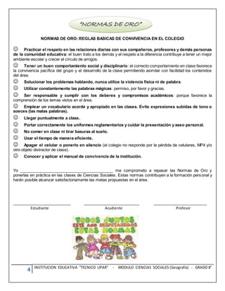 4 INSTITUCION EDUCATIVA “TECNICO UPAR” - MODULO CIENCIAS SOCIALES (Geografía) - GRADO 8°
NORMAS DE ORO: REGLAS BASICAS DE CONVIVENCIA EN EL COLEGIO
Practicar el respeto en las relaciones diarias con sus compañeros, profesores y demás personas
de la comunidad educativa: el buen trato a los demás y el respeto a la diferencia contribuye a tener un mejor
ambiente escolar y crecer el círculo de amigos.
Tener un buen comportamiento social y disciplinario: el correcto comportamiento en clase favorece
la convivencia pacífica del grupo y el desarrollo de la clase permitiendo asimilar con facilidad los contenidos
del área.
Solucionar los problemas hablando, nunca utilice la violencia física ni de palabra.
Utilizar constantemente las palabras mágicas: permiso, por favor y gracias.
Ser responsable y cumplir con los deberes y compromisos académicos: porque favorece la
comprensión de los temas vistos en el área.
Emplear un vocabulario acorde y apropiado en las clases. Evite expresiones subidas de tono o
soeces (las malas palabras).
Llegar puntualmente a clase.
Portar correctamente los uniformes reglamentarios y cuidar la presentación y aseo personal.
No comer en clase ni tirar basuras al suelo.
Usar el tiempo de manera eficiente.
Apagar el celular o ponerlo en silencio (el colegio no responde por la pérdida de celulares, MP4 y/o
otro objeto distractor de clase).
Conocer y aplicar el manual de convivencia de la institución.
Yo __________________________________________ me comprometo a repasar las Normas de Oro y
ponerlas en práctica en las clases de Ciencias Sociales. Estas normas contribuyen a la formación personal y
harán posible alcanzar satisfactoriamente las metas propuestas en el área.
__________________________ _________________________ ________________________
Estudiante Acudiente Profesor
 
