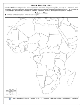 63 INSTITUCION EDUCATIVA “TECNICO UPAR” - MODULO CIENCIAS SOCIALES (Geografía) - GRADO 8°
DIVISION POLITICA DE AFRICA
África tiene 53 Estados independientes.Casi todos ellos han alcanzado la independencia política en el siglo XX. Las fronteras de los
países son consecuencia de una descolonización acelerada y sin planificar que separó pueblos y discrimina a las minorías. La
situación política africana es muy inestable, con gobiernos autoritarios, fanatismo étnico y religioso y continuos conflictos.
Trabaje en el Mapa:
Escriba el nombre de cada país con su respectiva capital.
 