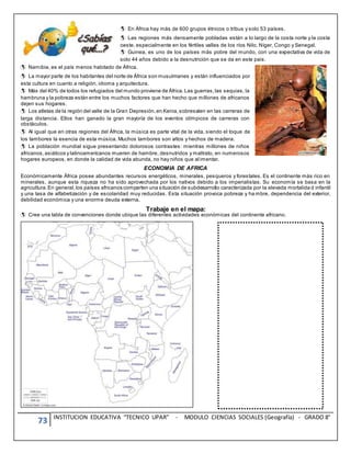 73 INSTITUCION EDUCATIVA “TECNICO UPAR” - MODULO CIENCIAS SOCIALES (Geografía) - GRADO 8°

En África hay más de 600 grupos étnicos o tribus y solo 53 países.
Las regiones más densamente pobladas están a lo largo de la costa norte y la costa
oeste, especialmente en los fértiles valles de los ríos Nilo, Níger, Congo y Senegal.
Guinea, es uno de los países más pobre del mundo, con una expectativa de vida de
solo 44 años debido a la desnutrición que se da en este pais.
Namibia, es el país menos habitado de África.
La mayor parte de los habitantes del norte de África son musulmanes y están influenciados por
esta cultura en cuanto a religión, idioma y arquitectura.
Más del 40% de todos los refugiados del mundo proviene de África.Las guerras,las sequias, la
hambruna y la pobreza están entre los muchos factores que han hecho que millones de africanos
dejen sus hogares.
Los atletas de la región del valle de la Gran Depresión,en Kenia,sobresalen en las carreras de
larga distancia. Ellos han ganado la gran mayoría de los eventos olímpicos de carreras con
obstáculos.
Al igual que en otras regiones del África, la música es parte vital de la vida, siendo el toque de
los tambores la esencia de esta música. Muchos tambores son altos y hechos de madera.
La población mundial sigue presentando dolorosos contrastes: mientras millones de niños
africanos,asiáticos y latinoamericanos mueren de hambre, desnutridos y maltrato, en numerosos
hogares europeos, en donde la calidad de vida abunda, no hay niños que alimentar.
ECONOMIA DE AFRICA
Económicamente África posee abundantes recursos energéticos, minerales, pesqueros y forestales. Es el continente más rico en
minerales, aunque esta riqueza no ha sido aprovechada por los nativos debido a los imperialistas. Su economía se basa en la
agricultura.En general,los países africanos comparten una situación de subdesarrollo caracterizada por la elevada mortalida d infantil
y una tasa de alfabetización y de escolaridad muy reducidas. Esta situación provoca pobreza y ha mbre, dependencia del exterior,
debilidad económica y una enorme deuda externa.
Trabaje en el mapa:
Cree una tabla de convenciones donde ubique las diferentes actividades económicas del continente africano.
 