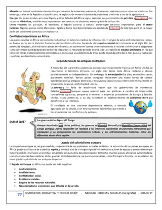 77 INSTITUCION EDUCATIVA “TECNICO UPAR” - MODULO CIENCIAS SOCIALES (Geografía) - GRADO 8°
Minería: en todo el continente abundan los yacimientos de minerales preciosos, diamantes, metales y otros recursos similares. Sin
embargo, salvo en la República Sudafricana, la explotación mineral adolece de problemas similares a los de la agricultura.
Energía: los países árabes,así como Nigeria y otros Estados del África negra, explotan sus yaci mientos de petróleo ygas natural . Los
recursos hidráulicos, también muy importantes, encuentran, no obstante, menor grado de utilización.
Otros recursos: los paisajes, el exotismo, el legado cultural y natural constituyen recursos importantes para el sector
turístico. Algunos países,como Marruecos, Egipto o Kenia han desarrollado una destacada industria de este tipo, pero en la mayor
parte del continente continúa sin explotarse.
Conflictos interétnicos en África
Las guerras civiles en África son comentario habitual en todos los medios de información. El origen de estos enfrentamientos radica,
en buena parte, en la división fronteriza del territorio africano, heredada del reparto colonial del continente en el siglo XIX. Las
potencias europeas,al dividirselaszonas deinfluencia,no tuvieron en cuenta criterios humanos o raciales:selimitaron a asegurarse
la mayor y mejor cantidad posibledetierras y recursos.El resultado de todo ello ha sido la creación de estados artificiales en los que
conviven etnias tradicionalmenteenfrentadas, o en los que una determinada tribu queda divididaentre dos o más países y lucha por
reunificar sus territorios ancestrales.
Dependencia de las antiguas metrópolis
A mediados del siglo XIX las potencias europeas (principalmente Francia y el Reino Unido), se
repartieron el territorio africano. Un siglo más tarde, toda África reclamó y obtuvo
paulatinamente su independencia. Sin embargo, la emancipación ha sido, en muchos casos,
puramente nominal. Varios países europeos mantienen una nueva forma de control
económico en sus antiguos dominios, y en algunos casos incluso intervienen militarmente en
situaciones de grave conflictividad interna.
La pobreza y la falta de estabilidad hacen que los gobernantes de numerosos
Estados africanos busquen apoyo exterior para sus políticas a cambio de importantes
concesiones agrícolas, pesqueras o mineras a empresas procedentes de Europa y Estados
Unidos. Estas potencias, a su vez, favorecen el establecimiento de Gobiernos-títere que
beneficien a sus intereses.
El resultado es una creciente dependencia exterior, a menudo
agravado por la deuda, y un estancamiento económico que tiende a
hacer perennes los conflictos y la pobreza.
SABIAS QUE?
Legado del colonialismo europeo
La ocupación europea es, en gran medida, responsable de los problemas actuales de África. La actuación de los países europeos en
África puede calificarse de auténtica rapiña, y no dejó tras de sí ningún tipo de infraestructura, bien de equipo o conocimiento que
hubiera podido servir para un eventual desarrollo después dela descolonización. De hecho, muchos países africanos sufren todavía
las consecuenciasdevastadoras de las guerras de independencia, ya que algunos países, como Portugal o Francia, no aceptaron de
buen grado la pérdida de sus antiguos imperios.
El legado de Europa en África no puede ser más negativo:
 Aculturamiento.
 Analfabetismo.
 Conflictividad social.
 Problemas raciales.
 Saqueo de los recursos naturales.
 Neocolonialismo económico que dificulta el desarrollo.
Las guerras de los lagos y El Congo
Aunque barnizados con tintes políticos, las guerras de Ruanda, Burundi y la República Democrática del
Congo (antiguo Zaire), responden en realidad a los intereses económicos de potencias extranjeras que
manipulan a su conveniencia los sentimientos tribales y los enfrentamientos históricos entre las
diferentes etnias de la región.
 