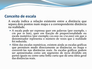 Conceito de escala	A escala indica a relação existente entre a distância que separa dois pontos num mapa e a correspondente distância na realidade.A escala pode ser expressa quer em palavras (por exemplo, 1 cm por 10 km), quer em fracção de proporcionalidade ou escala numérica (por exemplo 1:10.000 ou 1/10.000) em que o denominador representa o número de vezes que a realidade foi reduzida.Além das escalas numéricas, existem ainda as escalas gráficas que permitem medir directamente as distâncias no mapa e convertê-las nas distâncias reais. As escalas gráficas podem ser apresentadas como um segmento de recta dividido em partes iguais ou como uma linha curta que dá uma ideia geral das distâncias reais.