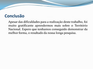 Conclusão	Apesar das dificuldades para a realização deste trabalho, foi muito gratificante aprendermos mais sobre o Território Nacional. Espero que tenhamos conseguido demonstrar da melhor forma, o resultado da nossa longa pesquisa.