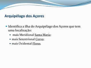 Arquipélago dos AçoresIdentifica a ilha do Arquipélago dos Açores que tem uma localização: mais Meridional Santa Maria; mais Setentrional Corvo; mais Ocidental Flores. 