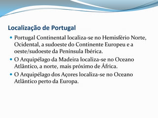 Localização de PortugalPortugal Continental localiza-se no Hemisfério Norte, Ocidental, a sudoeste do Continente Europeu e a oeste/sudoeste da Península Ibérica.O Arquipélago da Madeira localiza-se no Oceano Atlântico, a norte, mais próximo de África.O Arquipélago dos Açores localiza-se no Oceano Atlântico perto da Europa.