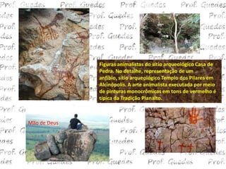 Figuras animalistas do sítio arqueológico Casa de
              Pedra. No detalhe, representação de um
              anfíbio, sítio arqueológico Templo dos Pilares em
              Alcinópolis. A arte animalista executada por meio
              de pinturas monocrômicas em tons de vermelho é
              típica da Tradição Planalto.



Mão de Deus
 